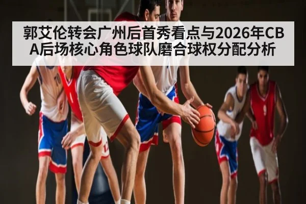 郭艾伦转会广州后首秀看点与2026年CBA后场核心角色球队磨合球权分配分析